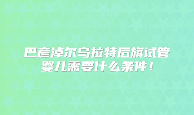 巴彦淖尔乌拉特后旗试管婴儿需要什么条件！