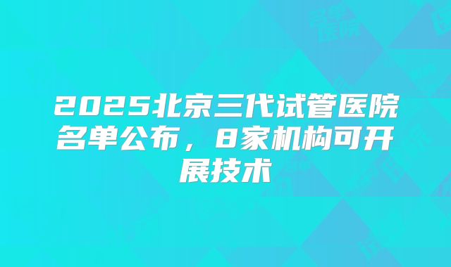 2025北京三代试管医院名单公布,8家机构可开展技术