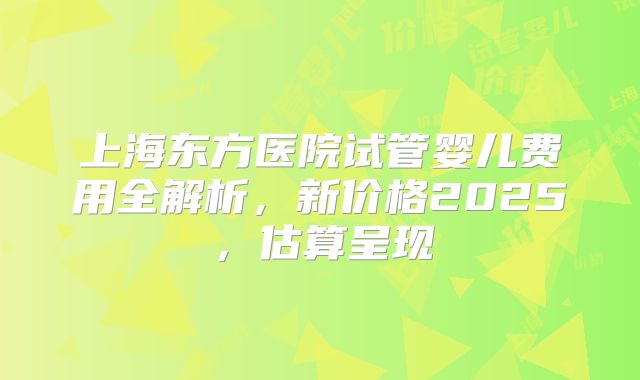 上海东方医院试管婴儿费用全解析,新价格2025,估算呈现