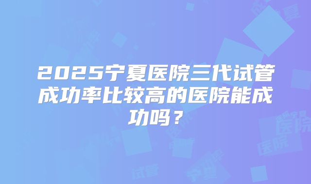 2025宁夏医院三代试管成功率比较高的医院能成功吗?