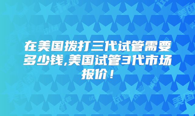 在美国拨打三代试管需要多少钱,美国试管3代市场报价！