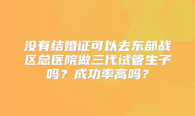 没有结婚证可以去东部战区总医院做三代试管生子吗?成功率高吗?