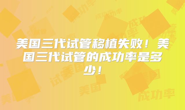 美国三代试管移植失败！美国三代试管的成功率是多少！