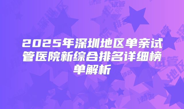 2025年深圳地区单亲试管医院新综合排名详细榜单解析
