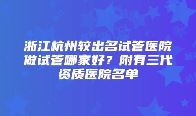 浙江杭州较出名试管医院做试管哪家好?附有三代资质医院名单