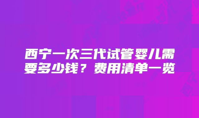 西宁一次三代试管婴儿需要多少钱?费用清单一览