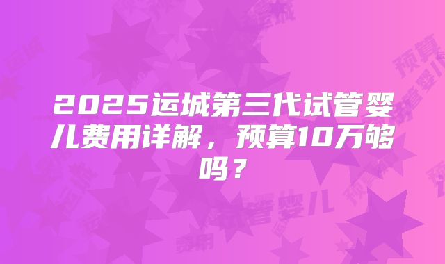 2025运城第三代试管婴儿费用详解,预算10万够吗?