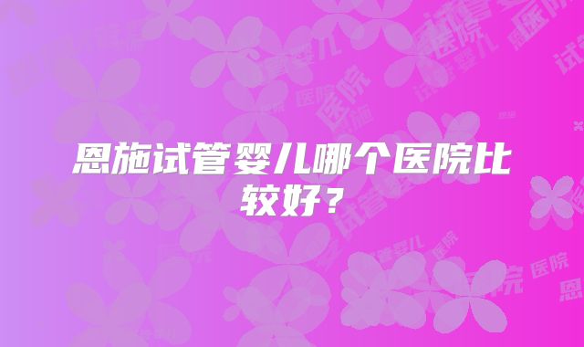 恩施试管婴儿哪个医院比较好?