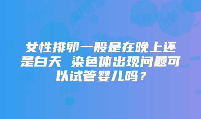 女性排卵一般是在晚上还是白天 染色体出现问题可以试管婴儿吗?