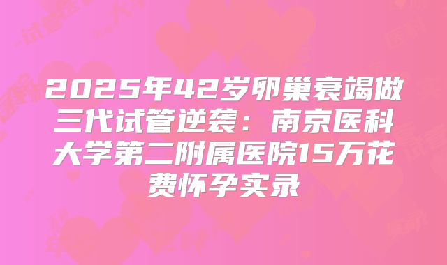 2025年42岁卵巢衰竭做三代试管逆袭:南京医科大学第二附属医院15万花费怀孕实录