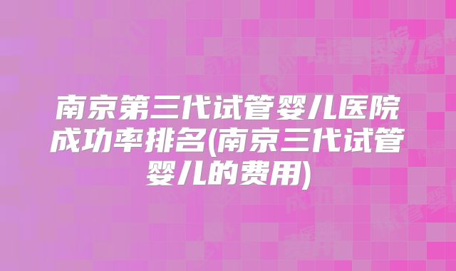 南京第三代试管婴儿医院成功率排名(南京三代试管婴儿的费用)