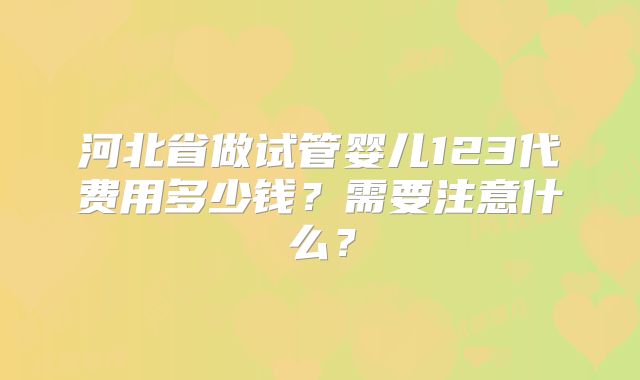 河北省做试管婴儿123代费用多少钱?需要注意什么?