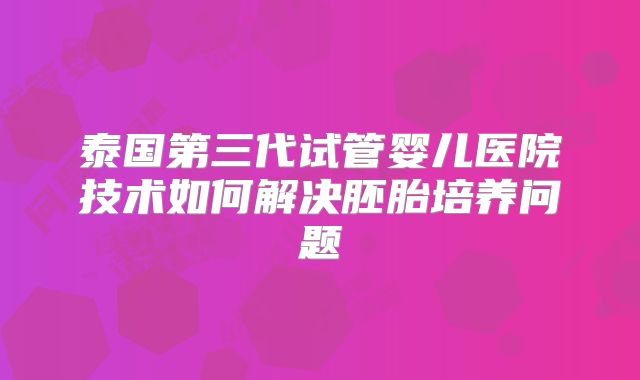 泰国第三代试管婴儿医院技术如何解决胚胎培养问题