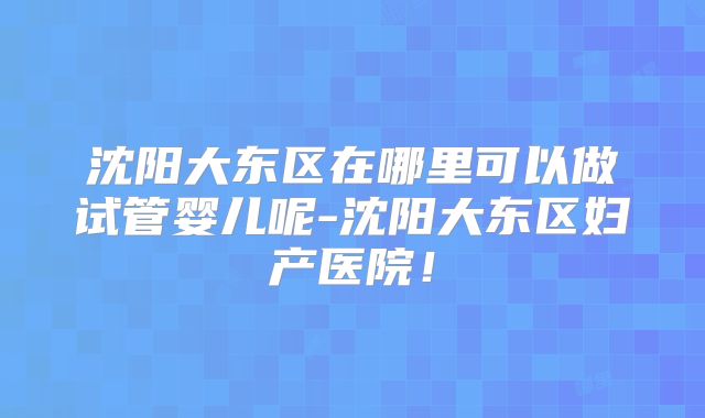 沈阳大东区在哪里可以做试管婴儿呢-沈阳大东区妇产医院!