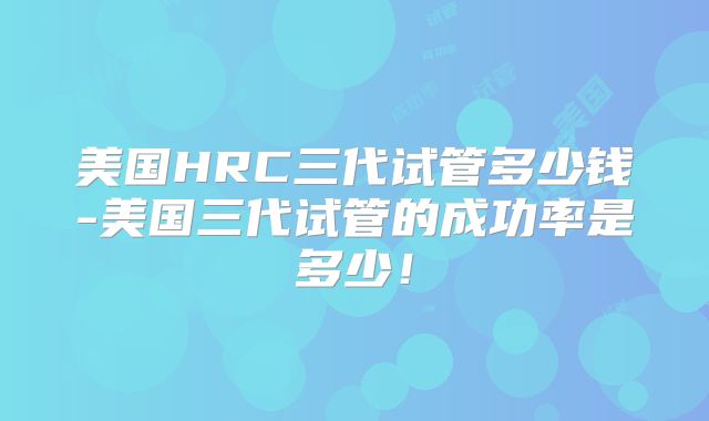 美国HRC三代试管多少钱-美国三代试管的成功率是多少！