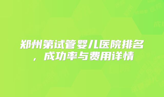 郑州第试管婴儿医院排名,成功率与费用详情
