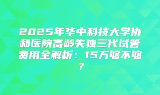 2025年华中科技大学协和医院高龄失独三代试管费用全解析：15万够不够？