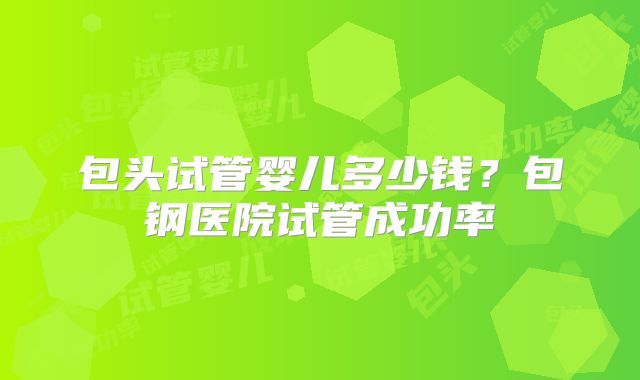 包头试管婴儿多少钱？包钢医院试管成功率