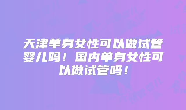 天津单身女性可以做试管婴儿吗!国内单身女性可以做试管吗!