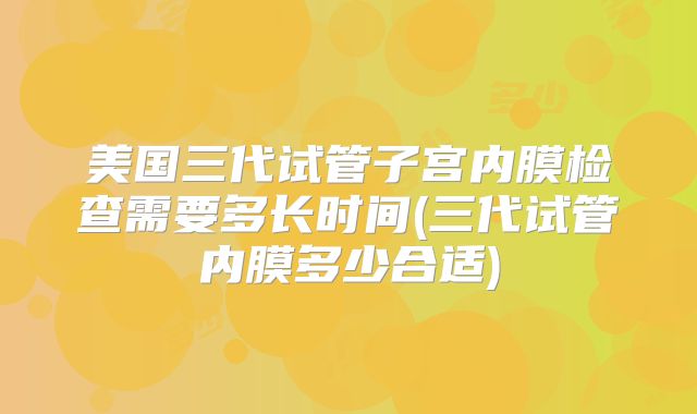 美国三代试管子宫内膜检查需要多长时间(三代试管内膜多少合适)