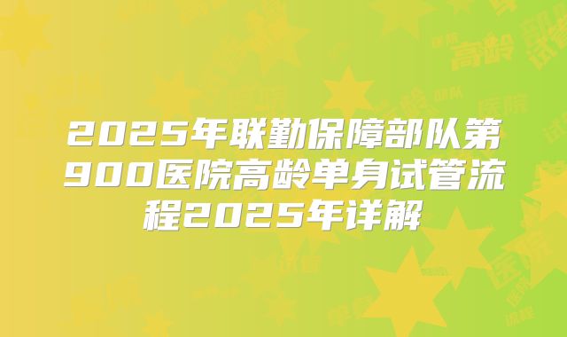 2025年联勤保障部队第900医院高龄单身试管流程2025年详解
