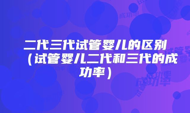 二代三代试管婴儿的区别(试管婴儿二代和三代的成功率)