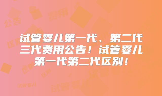 试管婴儿第一代、第二代三代费用公告！试管婴儿第一代第二代区别！
