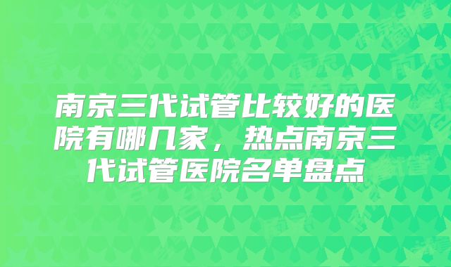 南京三代试管比较好的医院有哪几家，热点南京三代试管医院名单盘点
