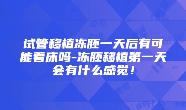 试管移植冻胚一天后有可能着床吗-冻胚移植第一天会有什么感觉!