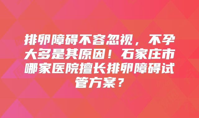 排卵障碍不容忽视，不孕大多是其原因！石家庄市哪家医院擅长排卵障碍试管方案？