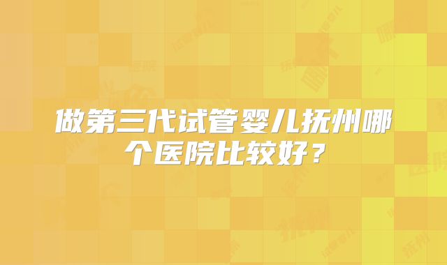 做第三代试管婴儿抚州哪个医院比较好?