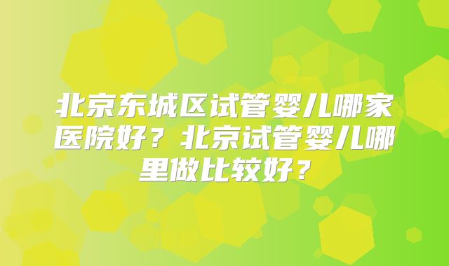 北京东城区试管婴儿哪家医院好？北京试管婴儿哪里做比较好？
