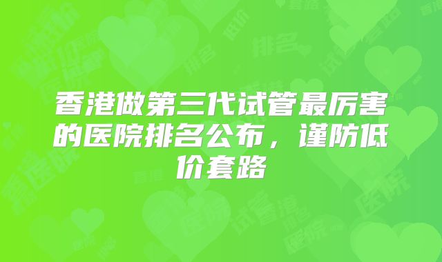 香港做第三代试管最厉害的医院排名公布,谨防低价套路