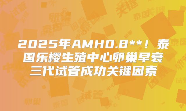 2025年AMH0.8**！泰国乐樱生殖中心卵巢早衰三代试管成功关键因素