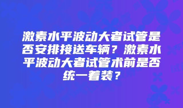 激素水平波动大者试管是否安排接送车辆?激素水平波动大者试管术前是否统一着装?