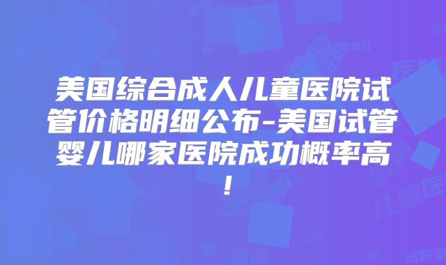 美国综合成人儿童医院试管价格明细公布-美国试管婴儿哪家医院成功概率高！