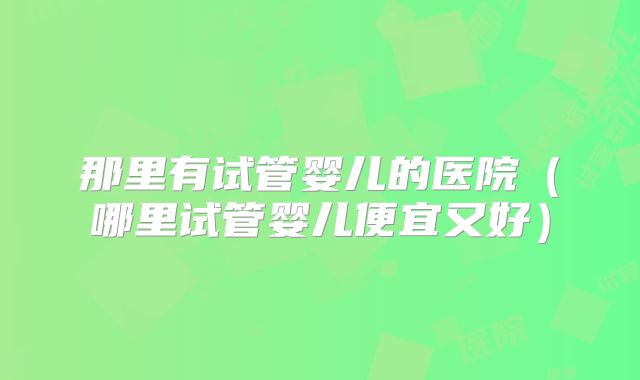 那里有试管婴儿的医院(哪里试管婴儿便宜又好)