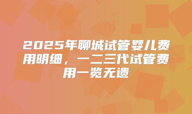 2025年聊城试管婴儿费用明细,一二三代试管费用一览无遗