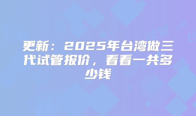 更新:2025年台湾做三代试管报价,看看一共多少钱