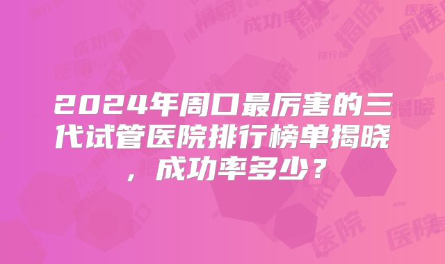 2024年周口最厉害的三代试管医院排行榜单揭晓，成功率多少？