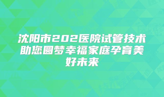 沈阳市202医院试管技术助您圆梦幸福家庭孕育美好未来