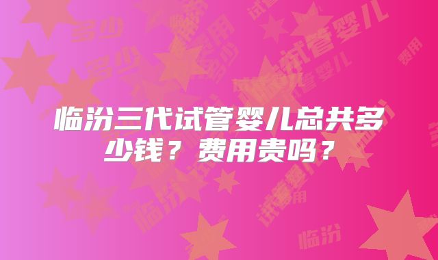 临汾三代试管婴儿总共多少钱?费用贵吗?