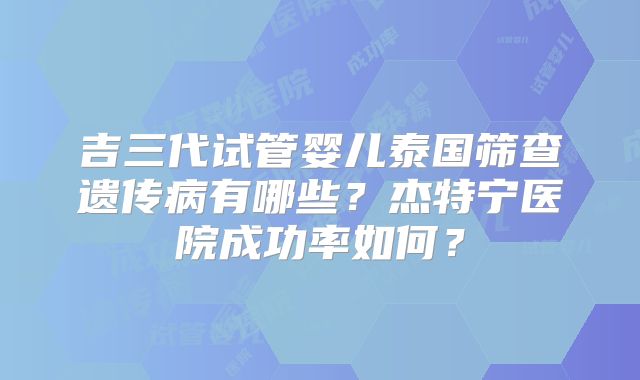吉三代试管婴儿泰国筛查遗传病有哪些？杰特宁医院成功率如何？
