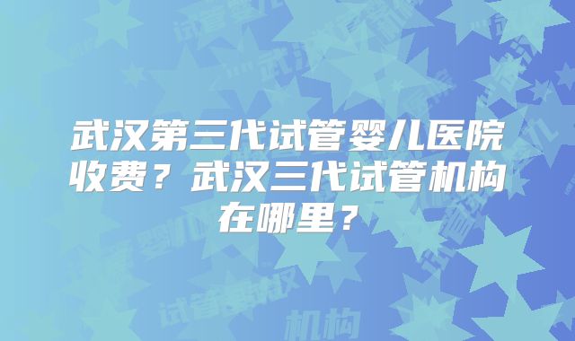 武汉第三代试管婴儿医院收费？武汉三代试管机构在哪里？