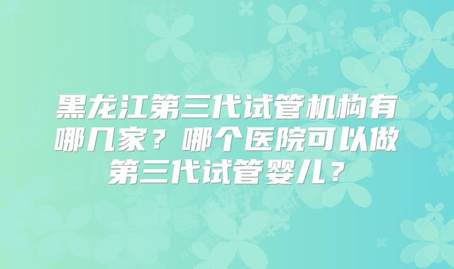 黑龙江第三代试管机构有哪几家?哪个医院可以做第三代试管婴儿?