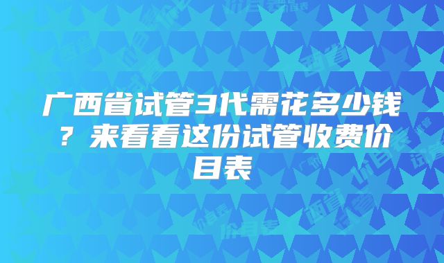 广西省试管3代需花多少钱？来看看这份试管收费价目表