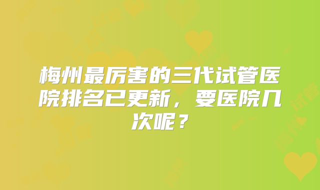 梅州最厉害的三代试管医院排名已更新,要医院几次呢?