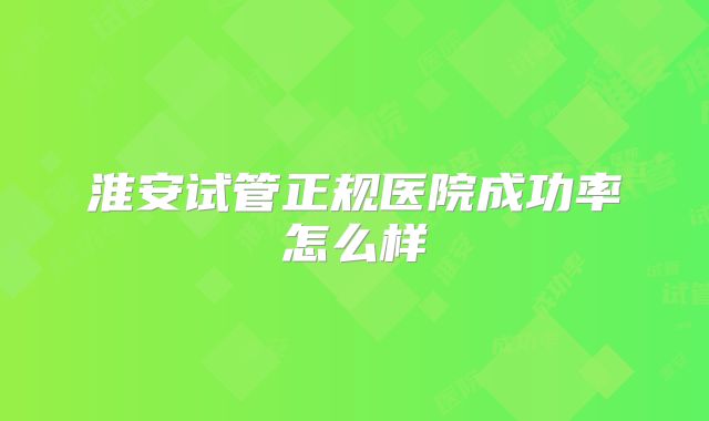 淮安试管正规医院成功率怎么样