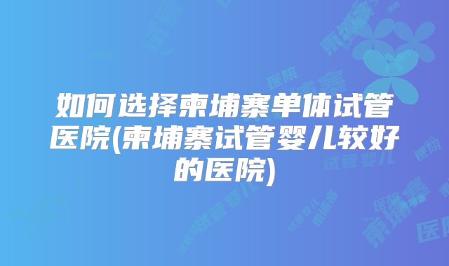 如何选择柬埔寨单体试管医院(柬埔寨试管婴儿较好的医院)