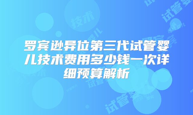 罗宾逊异位第三代试管婴儿技术费用多少钱一次详细预算解析
